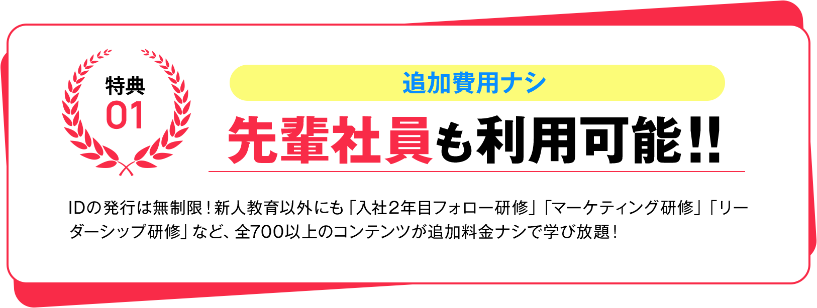 特典01 追加費用ナシ 先輩社員も利用可能!! IDの発行は無制限！新人教育以外にも「入社2年目フォロー研修」「マーケティング研修」「リーダーシップ研修」など、全700以上のコンテンツが追加料金ナシで学び放題！