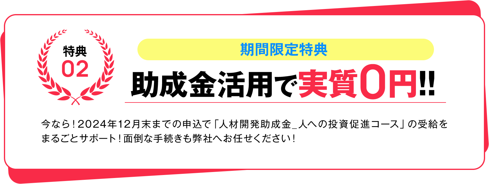 特典02 期間限定特典 助成金活用で実質0円!! 今なら！2024年12月末までの申込で「人材開発助成金_人への投資促進コース」の受給をまるごとサポート！面倒な手続きも弊社へお任せください！